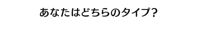 あなたはどちらのタイプ？