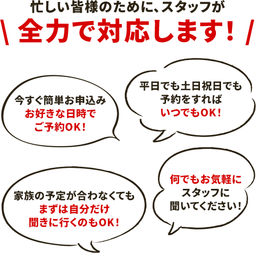 【忙しい皆様のためにスタッフが全力で対応します】今すぐ簡単お申込み！お好きな日時でご予約OK！/平日でも土日祝日でも予約をすればいつでもOK！/家族の予定が合わなくてもまずは自分だけ聞きに行くのもOK！/何でもお気軽にスタッフに聞いてください！