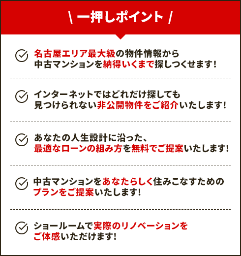 【一押しポイント】名古屋エリア最大級の物件情報から中古マンションを納得いくまで探しつくせます！/インターネットではどれだけ探しても見つけられない非公開物件をご紹介いたします！/あなたの人生設計に沿った、最適なローンの組み方を無料でご提案いたします！/中古マンションをあなたらしく住みこなすためのプランをご提案いたします！/ショールームで実際のリノベーションを体感いただけます！